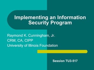 Implementing an Information Security Program Raymond K. Cunningham, Jr.  CRM, CA, CIPP University of Illinois Foundation Session TU3-517 