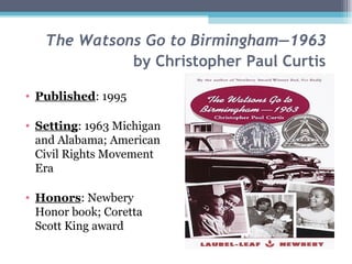 The Watsons Go to Birmingham—1963   by Christopher Paul Curtis   Published : 1995 Setting : 1963 Michigan and Alabama; American Civil Rights Movement Era Honors : Newbery Honor book; Coretta Scott King award 