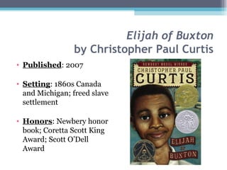 Elijah of Buxton by Christopher Paul Curtis Published : 2007 Setting : 1860s Canada and Michigan; freed slave settlement Honors : Newbery honor book; Coretta Scott King Award; Scott O’Dell Award 