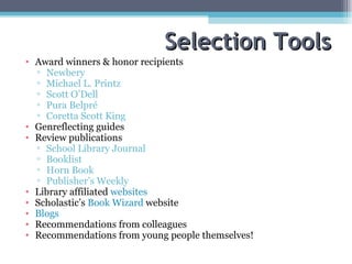 Selection Tools Award winners & honor recipients Newbery  Michael L. Printz Scott O’Dell Pura Belpré Coretta Scott King Genreflecting guides Review publications School Library Journal Booklist Horn Book Publisher’s Weekly Library affiliated  websites Scholastic’s  Book Wizard  website Blogs Recommendations from colleagues Recommendations from young people themselves! 