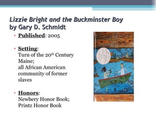 Lizzie Bright and the Buckminster Boy by Gary D. Schmidt Published : 2005 Setting :  Turn of the 20 th  Century Maine;  all African American community of former slaves  Honors :  Newbery Honor Book; Printz Honor Book 