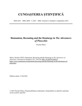 CUNOAȘTEREA ȘTIINȚIFICĂ
ISSN 2821 – 8086, ISSN – L 2821 – 8086, Volumul 2, Numărul 3, Septembrie 2023
Humanism, Becoming and the Demiurge in The Adventures
of Pinocchio
Nicolae Sfetcu
Sfetcu, Nicolae (2023), Humanism, Becoming and the Demiurge in The Adventures of
Pinocchio, Cunoașterea Științifică, 2:3, 154-158, DOI: 10.58679/CS44127,
https://www.cunoasterea.ro/humanism-becoming-and-the-demiurge-in-the-adventures-of-
pinocchio/
Publicat online: 21.06.2023
© 2023 Nicolae Sfetcu. Responsabilitatea conținutului, interpretărilor și opiniilor exprimate
revine exclusiv autorilor
 
