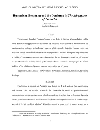 MODELS OF EMOTIONAL INTELLIGENCE IN RESEARCH AND EDUCATION
2
Humanism, Becoming and the Demiurge in The Adventures
of Pinocchio
Nicolae Sfetcu1
nicolae@sfetcu.com
Abstract
The common thread of Pinocchio's story is his desire to become a human being. Unlike
some creators who approached the adventures of Pinocchio in the context of posthumanism the
transhumanism embraces technological progress while strongly defending human rights and
individual choice. Pinocchio is aware of his incompleteness: he seeks during the story to become
"a real boy." Human consciousness can refer to things that we do not perceive directly. Pinocchio
is a "child" without a mother, created by his father to fill his loneliness. He highlights the current
problem of the relationship between man and his creation, out of control.
Keywords: Carlo Collodi, The Adventures of Pinocchio, Pinocchio, humanism, becoming,
demiurge
Rezumat
Firul comun al poveștii lui Pinocchio este dorința lui de a deveni om. Spre deosebire de
unii creatori care au abordat aventurile lui Pinocchio în contextul postumanismului,
transumanismul îmbrățișează progresul tehnologic, apărând în același timp cu fermitate drepturile
omului și alegerea individuală. Pinocchio este conștient de incompletitudinea lui: el caută în timpul
poveștii să devină „un băiat adevărat”. Conștiința umană se poate referi la lucruri pe care nu le
1
Researcher - Romanian Academy - Romanian Committee for the History and Philosophy of Science and
Technology (CRIFST), History of Science Division (DIS)
 