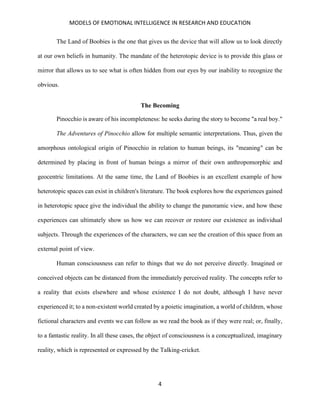 MODELS OF EMOTIONAL INTELLIGENCE IN RESEARCH AND EDUCATION
4
The Land of Boobies is the one that gives us the device that will allow us to look directly
at our own beliefs in humanity. The mandate of the heterotopic device is to provide this glass or
mirror that allows us to see what is often hidden from our eyes by our inability to recognize the
obvious.
The Becoming
Pinocchio is aware of his incompleteness: he seeks during the story to become "a real boy."
The Adventures of Pinocchio allow for multiple semantic interpretations. Thus, given the
amorphous ontological origin of Pinocchio in relation to human beings, its "meaning" can be
determined by placing in front of human beings a mirror of their own anthropomorphic and
geocentric limitations. At the same time, the Land of Boobies is an excellent example of how
heterotopic spaces can exist in children's literature. The book explores how the experiences gained
in heterotopic space give the individual the ability to change the panoramic view, and how these
experiences can ultimately show us how we can recover or restore our existence as individual
subjects. Through the experiences of the characters, we can see the creation of this space from an
external point of view.
Human consciousness can refer to things that we do not perceive directly. Imagined or
conceived objects can be distanced from the immediately perceived reality. The concepts refer to
a reality that exists elsewhere and whose existence I do not doubt, although I have never
experienced it; to a non-existent world created by a poietic imagination, a world of children, whose
fictional characters and events we can follow as we read the book as if they were real; or, finally,
to a fantastic reality. In all these cases, the object of consciousness is a conceptualized, imaginary
reality, which is represented or expressed by the Talking-cricket.
 