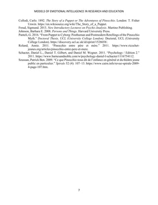 MODELS OF EMOTIONAL INTELLIGENCE IN RESEARCH AND EDUCATION
7
Collodi, Carlo. 1892. The Story of a Puppet or The Adventures of Pinocchio. London: T. Fisher
Unwin. https://en.wikisource.org/wiki/The_Story_of_a_Puppet.
Freud, Sigmund. 2013. New Introductory Lectures on Psycho-Analysis. Martino Publishing.
Johnson, Barbara E. 2008. Persons and Things. Harvard University Press.
Panteli, G. 2016. “From Puppet to Cyborg: Posthuman and Postmodern Retellings of the Pinocchio
Myth.” Doctoral Thesis, UCL (University College London). Doctoral, UCL (University
College London). https://discovery.ucl.ac.uk/id/eprint/1528658/.
Roland, Annie. 2011. “Pinocchio entre père et mère.” 2011. https://www.ricochet-
jeunes.org/articles/pinocchio-entre-pere-et-mere.
Schacter, Daniel L., Daniel T. Gilbert, and Daniel M. Wegner. 2011. “Psychology / Edition 2.”
2011. https://www.barnesandnoble.com/w/psychology-daniel-l-schacter/1116754112.
Soussan, Patrick Ben. 2009. “Ce que Pinocchio nous dit de l’enfance en général et du théâtre jeune
public en particulier.” Spirale 52 (4): 107–13. https://www.cairn.info/revue-spirale-2009-
4-page-107.htm.
 