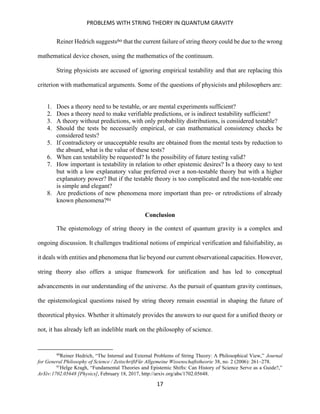 PROBLEMS WITH STRING THEORY IN QUANTUM GRAVITY
17
Reiner Hedrich suggests60 that the current failure of string theory could be due to the wrong
mathematical device chosen, using the mathematics of the continuum.
String physicists are accused of ignoring empirical testability and that are replacing this
criterion with mathematical arguments. Some of the questions of physicists and philosophers are:
1. Does a theory need to be testable, or are mental experiments sufficient?
2. Does a theory need to make verifiable predictions, or is indirect testability sufficient?
3. A theory without predictions, with only probability distributions, is considered testable?
4. Should the tests be necessarily empirical, or can mathematical consistency checks be
considered tests?
5. If contradictory or unacceptable results are obtained from the mental tests by reduction to
the absurd, what is the value of these tests?
6. When can testability be requested? Is the possibility of future testing valid?
7. How important is testability in relation to other epistemic desires? Is a theory easy to test
but with a low explanatory value preferred over a non-testable theory but with a higher
explanatory power? But if the testable theory is too complicated and the non-testable one
is simple and elegant?
8. Are predictions of new phenomena more important than pre- or retrodictions of already
known phenomena?61
Conclusion
The epistemology of string theory in the context of quantum gravity is a complex and
ongoing discussion. It challenges traditional notions of empirical verification and falsifiability, as
it deals with entities and phenomena that lie beyond our current observational capacities. However,
string theory also offers a unique framework for unification and has led to conceptual
advancements in our understanding of the universe. As the pursuit of quantum gravity continues,
the epistemological questions raised by string theory remain essential in shaping the future of
theoretical physics. Whether it ultimately provides the answers to our quest for a unified theory or
not, it has already left an indelible mark on the philosophy of science.
60
Reiner Hedrich, “The Internal and External Problems of String Theory: A Philosophical View,” Journal
for General Philosophy of Science / ZeitschriftFür Allgemeine Wissenschaftstheorie 38, no. 2 (2006): 261–278.
61
Helge Kragh, “Fundamental Theories and Epistemic Shifts: Can History of Science Serve as a Guide?,”
ArXiv:1702.05648 [Physics], February 18, 2017, http://arxiv.org/abs/1702.05648.
 