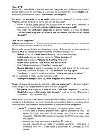 1 Ioan 4:7-21
„Preaiubiţilor, să ne iubim unii pe alţii, pentru că dragostea este din Dumnezeu şi oricine
iubeşte este născut din Dumnezeu şi-L cunoaşte pe Dumnezeu! Cel ce nu iubeşte nu L-
a cunoscut pe Dumnezeu, pentru că Dumnezeu este dragoste.”

S-a vorbit, se vorbeşte şi se va vorbi multe despre „dragoste” în lumea noastră.
Problema este că mulţi din noi nici nu ştim ce este dragostea!
   • Privim la cei din lumea filmului sau a muzicii care se lipesc” şi se “dezlipesc” în
      nanosecunde şi ne întrebăm dacă există dragoste la urma urmei?!
   • Sau uneori noi confundăm dragostea cu poftele noastre. S-a spus că adesea
      „bărbaţii oferă dragoste ca să obţină sex, iar femeile oferă sex ca să obţină
      dragoste”.

Deci, ce este dragostea?
DRÁGOSTE(DEX), dragoste, s. f. I. Sentiment     de afecțiune pentru cineva sau ceva; spec. sentiment de
afecțiune față de o persoană de sex opus; iubire, amor.

Răspunsurile pe care le dăm sunt importante, pentru că fiecare din noi avem nevoie de
dragoste. Mulţi au încercat să răspundă acestei întrebări prin muzica lor:
   - Beatles spune că “All We Need is Love” (… iar apoi s-au despărţit!)
   - Led Zeppelin spunea că avem nevoie de “Whole Lotta Love”.
   - Meat Load spunea că “I Would Do Anything For Love”
   - Queen era de părere că “Too Much Love Will Kill You”
   - Phil Collins ne avertiza că “You Can’t Hurry Love”…
   - Dionne Warwick a ajuns la concluzia pe care mulţi dintre noi, în urma unei
      experienţe dureroase, am ajuns, că... “I’ll never love this way again”
   - Tina Tuner concluziona şi ea într-un cântec “What’s love got to do with it?”
Însă un cântăreţ de-al nostru spunea foarte adevărat …
   - Gheorghe Gheorghiu crede că „Unde dragoste nu e, nimic nu e!”

Totuşi, întrebarea rămâne (pentru noi toţi) - „Ce este dragostea?”... dar vom vedea în
lumina Scripturii că această întrebare este, probabil, GREŞITĂ!
   • Întrebarea corectă potrivit 1 Ioan 4:8 este „CINE este Dragostea?” – de fapt,
      Cuvântul ne spune „Dumnezeu este dragoste!” ... şi nu invers! („Dragostea e
      Dumnezeu!” - o să vedem de ce?)

Grecii aveau ai multe cuvânt pentru a descrie DRAGOSTEA, pentru că fiind iubitori de
cunoaştere şi înţelepciune, au simţit nevoia de a descrie bine despre ce vorbesc atunci
când vine vorba despre cel mai esenţial element al existenţei umane: dragostea!
   •   „eros” – dragostea fizică, sensuală (de aici ne tragem cuvântul „erotic”)
           o Aceasta este o dragoste precondiţionată, egoistă (centrată pe sine) – ea
             spune „Te iubesc atâta timp cât mă iubeşti... eşti atractiv pt mine... eşti
             interesant... NU MAI EŞTI atractiv şi interesant, PA PA!!! Te-am uitat... caut
             mai departe!
           o Aceasta este dragostea care ni se vinde pe TV.. Internet...
           o Această dragoste îşi are rostul în contextul căsătoriei – este bună şi
             distractivă între soţi – a fost creată şi desemnată de Dumnezeu pt acest
             context.
 