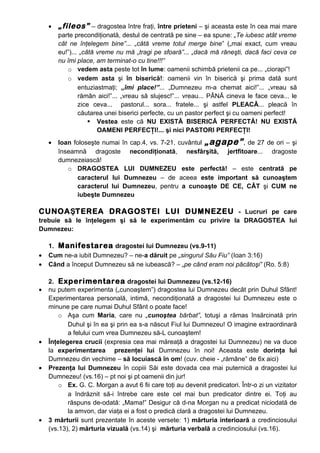 •   „fileos” – dragostea între fraţi, între prieteni – şi aceasta este în cea mai mare
        parte precondiţionată, destul de centrată pe sine – ea spune: „Te iubesc atât vreme
        cât ne înţelegem bine”... „câtă vreme totul merge bine” („mai exact, cum vreau
        eu!”)... „câtă vreme nu mă „tragi pe sfoară”... „dacă mă răneşti, dacă faci ceva ce
        nu îmi place, am terminat-o cu tine!!!”
           o vedem asta peste tot în lume: oamenii schimbă prietenii ca pe... „ciorapi”!
           o vedem asta şi în biserică!: oamenii vin în biserică şi prima dată sunt
                entuziastmaţi; „îmi place!”... „Dumnezeu m-a chemat aici!”... „vreau să
                rămân aici!”... „vreau să slujesc!”... vreau... PÂNĂ cineva le face ceva... le
                zice ceva... pastorul... sora... fratele... şi astfel PLEACĂ... pleacă în
                căutarea unei biserici perfecte, cu un pastor perfect şi cu oameni perfect!
                     Vestea este că NU EXISTĂ BISERICĂ PERFECTĂ! NU EXISTĂ
                       OAMENI PERFECŢI!... şi nici PASTORI PERFECŢI!
    •   Ioan foloseşte numai în cap.4, vs. 7-21, cuvântul „agape” , de 27 de ori – şi
        înseamnă dragoste necondiţionată, nesfârşită, jertfitoare... dragoste
        dumnezeiască!
           o DRAGOSTEA LUI DUMNEZEU este perfectă! – este centrată pe
               caracterul lui Dumnezeu – de aceea este important să cunoaştem
               caracterul lui Dumnezeu, pentru a cunoaşte DE CE, CÂT şi CUM ne
               iubeşte Dumnezeu

CUNOAŞTEREA DRAGOSTEI LUI DUMNEZEU - Lucruri pe care
trebuie să le înţelegem şi să le experimentăm cu privire la DRAGOSTEA lui
Dumnezeu:

    1. Manifestarea dragostei lui Dumnezeu (vs.9-11)
•   Cum ne-a iubit Dumnezeu? – ne-a dăruit pe „singurul Său Fiu” (Ioan 3:16)
•   Când a început Dumnezeu să ne iubească? – „pe când eram noi păcătoşi” (Ro. 5:8)

    2. Experimentarea dragostei lui Dumnezeu (vs.12-16)
•   nu putem experimenta („cunoaştem”) dragostea lui Dumnezeu decât prin Duhul Sfânt!
    Experimentarea personală, intimă, necondiţionată a dragostei lui Dumnezeu este o
    minune pe care numai Duhul Sfânt o poate face!
        o Aşa cum Maria, care nu „cunoştea bărbat”, totuşi a rămas însărcinată prin
           Duhul şi în ea şi prin ea s-a născut Fiul lui Dumnezeu! O imagine extraordinară
           a felului cum vrea Dumnezeu să-L cunoaştem!
•   Înţelegerea crucii (expresia cea mai măreaţă a dragostei lui Dumnezeu) ne va duce
    la experimentarea prezenţei lui Dumnezeu în noi! Aceasta este dorinţa lui
    Dumnezeu din vechime – să locuiască în om! (cuv. cheie - „rămâne” de 6x aici)
•   Prezenţa lui Dumnezeu în copiii Săi este dovada cea mai puternică a dragostei lui
    Dumnezeu! (vs.16) – pt noi şi pt oamenii din jur!
        o Ex. G. C. Morgan a avut 6 fii care toţi au devenit predicatori. Într-o zi un vizitator
           a îndrăznit să-i întrebe care este cel mai bun predicator dintre ei. Toţi au
           răspuns de-odată: „Mama!” Desigur că d-na Morgan nu a predicat niciodată de
           la amvon, dar viaţa ei a fost o predică clară a dragostei lui Dumnezeu.
•   3 mărturii sunt prezentate în aceste versete: 1) mărturia interioară a credinciosului
    (vs.13), 2) mărturia vizuală (vs.14) şi mărturia verbală a credinciosului (vs.16).
 