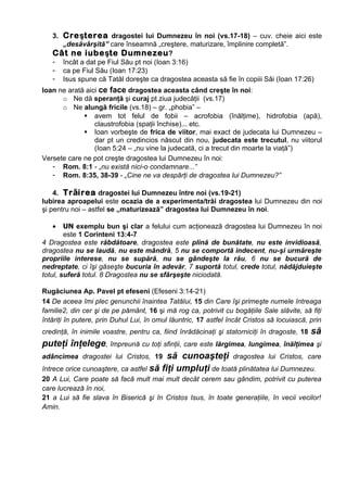 3. Creşterea dragostei lui Dumnezeu în noi (vs.17-18) – cuv. cheie aici este
      „desăvârşită” care înseamnă „creştere, maturizare, împlinire completă”.
   Cât ne iubeşte Dumnezeu ?
   - încât a dat pe Fiul Său pt noi (Ioan 3:16)
   - ca pe Fiul Său (Ioan 17:23)
   - Isus spune că Tatăl doreşte ca dragostea aceasta să fie în copiii Săi (Ioan 17:26)
Ioan ne arată aici ce face dragostea aceasta când creşte în noi:
      o Ne dă speranţă şi curaj pt ziua judecăţii (vs.17)
      o Ne alungă fricile (vs.18) – gr. „phobia” –
              avem tot felul de fobii – acrofobia (înălţime), hidrofobia (apă),
                 claustrofobia (spaţii închise)... etc.
              Ioan vorbeşte de frica de viitor, mai exact de judecata lui Dumnezeu –
                 dar pt un credincios născut din nou, judecata este trecutul, nu viitorul
                 (Ioan 5:24 – „nu vine la judecată, ci a trecut din moarte la viaţă”)
Versete care ne pot creşte dragostea lui Dumnezeu în noi:
   - Rom. 8:1 - „nu există nici-o condamnare...”
   - Rom. 8:35, 38-39 - „Cine ne va despărţi de dragostea lui Dumnezeu?”

    4. Trăirea dragostei lui Dumnezeu între noi (vs.19-21)
Iubirea aproapelui este ocazia de a experimenta/trăi dragostea lui Dumnezeu din noi
şi pentru noi – astfel se „maturizează” dragostea lui Dumnezeu în noi.

   •    UN exemplu bun şi clar a felului cum acţionează dragostea lui Dumnezeu în noi
        este 1 Corinteni 13:4-7
4 Dragostea este răbdătoare, dragostea este plină de bunătate, nu este invidioasă,
dragostea nu se laudă, nu este mândră, 5 nu se comportă indecent, nu-şi urmăreşte
propriile interese, nu se supără, nu se gândeşte la rău, 6 nu se bucură de
nedreptate, ci îşi găseşte bucuria în adevăr, 7 suportă totul, crede totul, nădăjduieşte
totul, suferă totul. 8 Dragostea nu se sfârşeşte niciodată.

Rugăciunea Ap. Pavel pt efeseni (Efeseni 3:14-21)
14 De aceea îmi plec genunchii înaintea Tatălui, 15 din Care îşi primeşte numele întreaga
familie2, din cer şi de pe pământ, 16 şi mă rog ca, potrivit cu bogăţiile Sale slăvite, să fiţi
întăriţi în putere, prin Duhul Lui, în omul lăuntric, 17 astfel încât Cristos să locuiască, prin
credinţă, în inimile voastre, pentru ca, fiind înrădăcinaţi şi statorniciţi în dragoste, 18   să
puteţi înţelege, împreună cu toţi sfinţii, care este lărgimea, lungimea, înălţimea şi
adâncimea dragostei lui Cristos, 19 să cunoaşteţi dragostea lui Cristos, care
întrece orice cunoaştere, ca astfel să fiţi umpluţi de toată plinătatea lui Dumnezeu.
20 A Lui, Care poate să facă mult mai mult decât cerem sau gândim, potrivit cu puterea
care lucrează în noi,
21 a Lui să fie slava în Biserică şi în Cristos Isus, în toate generaţiile, în vecii vecilor!
Amin.
 