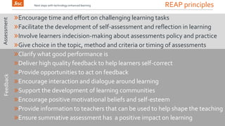 REAP principles 
Next steps with technology enhanced learning 
»Encourage time and effort on challenging learning tasks 
»Facilitate the development of self-assessment and reflection in learning 
»Involve learners indecision-making about assessments policy and practice 
»Give choice in the topic, method and criteria or timing of assessments 
»Clarify what good performance is 
»Deliver high quality feedback to help learners self-correct 
»Provide opportunities to act on feedback 
»Encourage interaction and dialogue around learning 
»Support the development of learning communities 
»Encourage positive motivational beliefs and self-esteem 
»Provide information to teachers that can be used to help shape the teaching 
»Ensure summative assessment has a positive impact on learning 
Feedback Assessment 
 