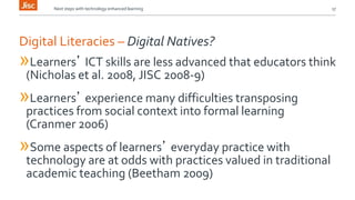 Next steps with technology enhanced learning 17 
Digital Literacies – Digital Natives? 
»Learners’ ICT skills are less advanced that educators think 
(Nicholas et al. 2008, JISC 2008-9) 
»Learners’ experience many difficulties transposing 
practices from social context into formal learning 
(Cranmer 2006) 
»Some aspects of learners’ everyday practice with 
technology are at odds with practices valued in traditional 
academic teaching (Beetham 2009) 
 