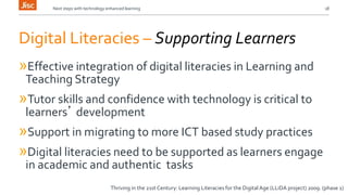 Next steps with technology enhanced learning 18 
Digital Literacies – Supporting Learners 
»Effective integration of digital literacies in Learning and 
Teaching Strategy 
»Tutor skills and confidence with technology is critical to 
learners’ development 
»Support in migrating to more ICT based study practices 
»Digital literacies need to be supported as learners engage 
in academic and authentic tasks 
Thriving in the 21st Century: Learning Literacies for the Digital Age (LLiDA project) 2009. (phase 1) 
 