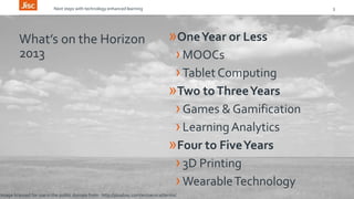 Next steps with technology enhanced learning 3 
What’s on the Horizon 
2013 
»One Year or Less 
›MOOCs 
› Tablet Computing 
»Two to Three Years 
› Games & Gamification 
› Learning Analytics 
»Four to Five Years 
› 3D Printing 
›Wearable Technology 
Image licensed for use in the public domain from http://pixabay.com/en/service/terms/ 
 