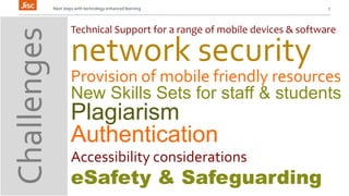 Next steps with technology enhanced learning 7 
Technical Support for a range of mobile devices & software 
network security 
Provision of mobile friendly resources 
New Skills Sets for staff & students 
Plagiarism 
Authentication 
Accessibility considerations 
eSafety & Safeguarding 
Challenges 
 