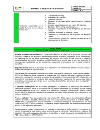 FORMATO ELABORACIÓN DE SYLLABUS
CÓDIGO: IPA-FO09
VERSIÓN: 02
PAGINA: 3 DE 6
4
Tendencias relacionadas con el
capital humano en el entorno
empresarial.
 Concepto de coaching.
 Integrantes del coaching.
 Clases de coaching.
 Desarrollo de competencias del capital humano a través del
Coaching.
 Ventajas para el colaborador por medio del Coaching.
 Beneficios del Coaching para la empresa.
 Concepto e importancia de los Programas de Bienestar
Laboral.
 Elementos asociados al Bienestar Laboral.
 La empresa y su entorno en los programas de Bienestar
Laboral.
 La comunicación, motivación y sentido de pertenencia en
los programas de Bienestar.
3. ESTRATEGIAS
METODOLOGÍA PEDAGOGÍA Y DIDÁCTICA
Núcleos Problémicos Integradores: Estos están definidos al interior de la estructura curricular del
programa, a través de una asignatura semestral denominada asignatura integradora, la cual interrelaciona
los conocimientos de las demás asignaturas del semestre por medio de una pregunta o situación
problematizadora de carácter disciplinar, estableciéndola como una vía para el logro del desarrollo de
competencias investigativas de los estudiantes, asegurando la articulación con su saber disciplinar
específico.
Segundo idioma: apoyar el desarrollo de la asignatura con herramientas (talleres lecturas, videos y
material de clase) en un segundo idioma.
Plan de aula:Es una propuesta de trabajo concertada en el acuerdo pedagógico a partir de una propuesta
de Proceso Dialectico sobre conceptos y experiencias (con ponente del grupo o externo al grupo);
Laboratorio o simulación controlada; proyectos de aprendizaje u otra herramienta ABP establecida, en
desarrollo de este ejercicio el estudiante debe aplicar lo aprendido y evidenciar las experiencias vividas
en el proceso enseñanza-aprendizaje con la posibilidad de ampliarlo a los campos de la investigación y
la proyección social.
El proceso investigativo: En el acuerdo pedagógico se desarrolla la formulación del desarrollo
investigativo partiendo desde la introducción de una técnica documental y/o de campo, la cual será el
motor del proceso de recolección y análisis de la información cualitativa y/o cuantitativa, sobre la cual al
término del curso se esperan obtener unos resultados, los cuales serán debatidos y condensados en un
producto académico.
Pruebas estándar: Para dar cumplimiento a los artículos 47 y 48 del reglamento estudiantil (modificado
mediante acuerdo 21 de 2018), al finalizar cada corte se aplicará una prueba bajo el estándar ICFES -
SABER PRO, cuyas preguntas estarán orientadas a la medición del logro de las competencias de esta
unidad curricular y su escala cualitativa y cuantitativa estarán determinadas por la tabla establecida en el
artículo 52 del reglamento estudiantil.
Estas propuestas pueden implementarse por separado o integradas en el plan de curso y constituyen un
cambio de paradigma para quienes están acostumbrados a memorizar, adicionalmente, refuerzan la
aplicación del modelo pedagógico Cunista en el aula (física o virtual) de acuerdo con establecido en el
PEC y desarrollado en el PEP de PAE.
 