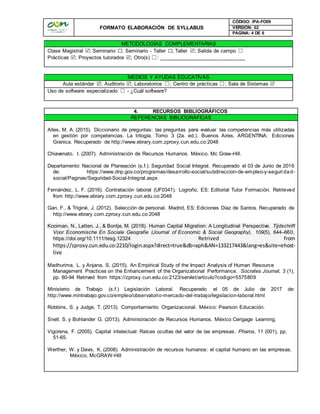 FORMATO ELABORACIÓN DE SYLLABUS
CÓDIGO: IPA-FO09
VERSIÓN: 02
PAGINA: 4 DE 6
METODOLOGÍAS COMPLEMENTARIAS
Clase Magistral ; Seminario ☐; Seminario - Taller ☐; Taller ; Salida de campo ☐
Prácticas ; Proyectos tutorados ; Otro(s) ☐: ______________________________
MEDIOS Y AYUDAS EDUCATIVAS
Aula estándar ; Auditorio ; Laboratorios ☐; Centro de prácticas ☐; Sala de Sistemas 
Uso de software especializado ☐ - ¿Cuál software?
4. RECURSOS BIBLIOGRÁFICOS
REFERENCIAS BIBLIOGRÁFICAS
Alles, M. A. (2015). Diccionario de preguntas: las preguntas para evaluar las competencias más utilizadas
en gestión por competencias. La trilogía. Tomo 3 (2a. ed.). Buenos Aires, ARGENTINA: Ediciones
Granica. Recuperado de http://www.ebrary.com.zproxy.cun.edu.co:2048
Chiavenato. I. (2007). Administración de Recursos Humanos. México. Mc Graw-Hill.
Departamento Nacional de Planeación (s.f.). Seguridad Social Integral. Recuperado el 03 de Junio de 2016
de: https://www.dnp.gov.co/programas/desarrollo-social/subdireccion-de-empleo-y-seguri dad-
social/Paginas/Seguridad-Social-Integral.aspx
Fernández, L. F. (2016). Contratación laboral (UF0341). Logroño, ES: Editorial Tutor Formación. Retrieved
from http://www.ebrary.com.zproxy.cun.edu.co:2048
Gan, F., & Triginé, J. (2012). Selección de personal. Madrid, ES: Ediciones Díaz de Santos. Recuperado de
http://www.ebrary.com.zproxy.cun.edu.co:2048
Kooiman, N., Latten, J., & Bontje, M. (2018). Human Capital Migration: A Longitudinal Perspective. Tijdschrift
Voor Economische En Sociale Geografie (Journal of Economic & Social Geography), 109(5), 644–660.
https://doi.org/10.1111/tesg.12324 Retrived from
https://zproxy.cun.edu.co:2210/login.aspx?direct=true&db=aph&AN=133217443&lang=es&site=ehost-
live
Madhurima, L. y Anjana, S. (2015). An Empirical Study of the Impact Analysis of Human Resource
Management Practices on the Enhancement of the Organizational Performance. Socrates Journal, 3 (1),
pp. 80-94 Retrived from https://zproxy.cun.edu.co:2123/servlet/articulo?codigo=5575809
Ministerio de Trabajo (s.f.) Legislación Laboral. Recuperado el 05 de Julio de 2017 de:
http://www.mintrabajo.gov.co/empleo/observatorio-mercado-del-trabajo/legislacion-laboral.html
Robbins, S. y Judge, T. (2013). Comportamiento Organizacional. México: Pearson Educación.
Snell, S. y Bohlander G. (2013). Administración de Recursos Humanos. México Cengage Learning.
Vigorena, F. (2005). Capital intelectual: Raíces ocultas del valor de las empresas. Pharos, 11 (001), pp.
51-65.
Werther, W. y Davis, K. (2008). Administración de recursos humanos: el capital humano en las empresas.
México, McGRAW-Hill
 
