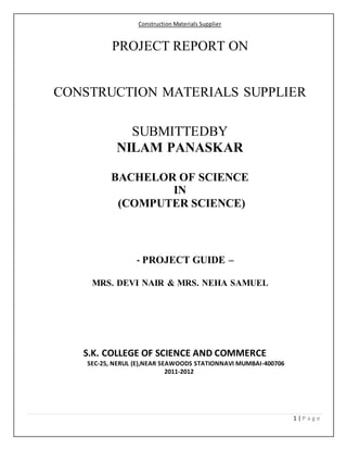 Construction Materials Supplier
1 | P a g e
PROJECT REPORT ON
CONSTRUCTION MATERIALS SUPPLIER
SUBMITTEDBY
NILAM PANASKAR
BACHELOR OF SCIENCE
IN
(COMPUTER SCIENCE)
- PROJECT GUIDE –
MRS. DEVI NAIR & MRS. NEHA SAMUEL
S.K. COLLEGE OF SCIENCE AND COMMERCE
SEC-25, NERUL (E),NEAR SEAWOODS STATIONNAVI MUMBAI-400706
2011-2012
 
