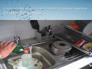 Si lavas los trastes sin cerrar el grifo mientras los enjabonas, desperdicias
25 litros por minuto.
 