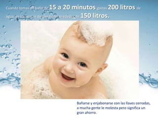 Cuando tomas un baño de   15 a 20 minutos gastas 200 litros de
agua, de los que se desperdician alrededor de 150 litros.




                                Bañarse y enjabonarse con las llaves cerradas,
                                a mucha gente le molesta pero significa un
                                gran ahorro.
 
