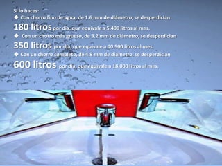 Si lo haces:
 Con chorro fino de agua, de 1.6 mm de diámetro, se desperdician
180 litros por día, que equivale a 5.400 litros al mes.
 Con un chorro más grueso, de 3.2 mm de diámetro, se desperdician
350 litros por día, que equivale a 10.500 litros al mes.
 Con un chorro completo, de 4.8 mm de diámetro, se desperdician

600 litros por día, que equivale a 18.000 litros al mes.
 