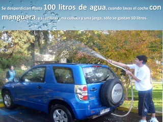 Se desperdician hasta   100 litros de agua, cuando lavas el coche con
manguera, y si utilizas una cubeta y una jerga, sólo se gastan 10 litros.
 