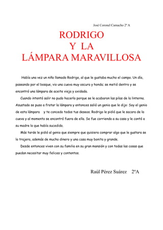 José Coronel Camacho 2º A
RODRIGO
Y LA
LÁMPARA MARAVILLOSA
Había una vez un niño llamado Rodrigo, al que le gustaba mucho el campo. Un día,
paseando por el bosque, vio una cueva muy oscura y honda; se metió dentro y se
encontró una lámpara de aceite vieja y oxidada.
Cuando intentó salir no pudo hacerlo porque se le acabaron las pilas de la linterna.
Asustado se puso a frotar la lámpara y entonces salió un genio que le dijo: Soy el genio
de esta lámpara y te concedo todos tus deseos. Rodrigo le pidió que le sacara de la
cueva y al momento se encontró fuera de ella. Se fue corriendo a su casa y le contó a
su madre lo que había sucedido.
Más tarde le pidió al genio que siempre que quisiera comprar algo que le gustara se
lo trajera, además de mucho dinero y una casa muy bonita y grande.
Desde entonces viven con su familia en su gran mansión y con todas las cosas que
puedan necesitar muy felices y contentos.
Raúl Pérez Suárez 2ºA
 