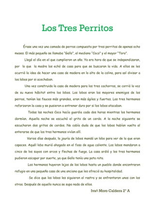 Los Tres Perritos
Érase una vez una camada de perros compuesta por tres perritos de apenas ocho
meses. El más pequeño se llamaba “Gallo”, el mediano “Coco” y el mayor “Toro”.
Llegó el día en el que cumplieron un año. Ya era hora de que se independizaran,
por lo que la madre los echó de casa para que se buscaran la vida. A ellos se les
ocurrió la idea de hacer una casa de madera en lo alto de la colina, para así divisar a
los lobos por si acechaban.
Una vez construida la casa de madera para los tres cachorros, se corrió la voz
de su nuevo hábitat entre los lobos. Los lobos eran los mayores enemigos de los
perros, tenían las fauces más grandes, eran más ágiles y fuertes. Los tres hermanos
reforzaron la casa y se pusieron a entrenar duro por si los lobos atacaban.
Todas las noches Coco hacía guardia cada dos horas mientras los hermanos
dormían. Aquella noche se escuchó el grito de un cerdo. A la noche siguiente se
escucharon dos gritos de cerdos. No cabía duda de que los lobos habían vuelto al
enterarse de que los tres hermanos vivían allí.
Varios días después, la jauría de lobos mandó un lobo para ver de lo que eran
capaces. Aquél lobo murió ahogado en el foso de agua caliente. Los lobos mandaron a
cinco de los suyos con arcos y flechas de fuego. La casa ardió y los tres hermanos
pudieron escapar por suerte, ya que Gallo tenía una pata rota.
Los hermanos huyeron lejos de los lobos hasta un pueblo donde encontraron
refugio en una pequeña casa de una anciana que les ofreció su hospitalidad.
Se dice que los lobos les siguieron el rastro y se enfrentaron unos con los
otros. Después de aquello nunca se supo nada de ellos.
Iva Moro Caldera 2º Ań
 