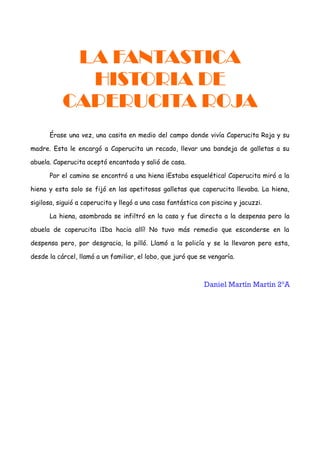 LA FANTASTICA
HISTORIA DE
CAPERUCITA ROJA
Érase una vez, una casita en medio del campo donde vivía Caperucita Roja y su
madre. Esta le encargó a Caperucita un recado, llevar una bandeja de galletas a su
abuela. Caperucita aceptó encantada y salió de casa.
Por el camino se encontró a una hiena ¡Estaba esquelética! Caperucita miró a la
hiena y esta solo se fijó en las apetitosas galletas que caperucita llevaba. La hiena,
sigilosa, siguió a caperucita y llegó a una casa fantástica con piscina y jacuzzi.
La hiena, asombrada se infiltró en la casa y fue directa a la despensa pero la
abuela de caperucita ¡Iba hacia allí! No tuvo más remedio que esconderse en la
despensa pero, por desgracia, la pilló. Llamó a la policía y se la llevaron pero esta,
desde la cárcel, llamó a un familiar, el lobo, que juró que se vengaría.
Daniel Martín Martín 2ºA
 