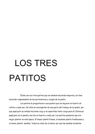 LOS TRES
PATITOS
Érase una vez tres patitos que se estaban haciendo mayores y se iban
haciendo responsables de las pertenencias y cargas de su padre.
Los patitos le preguntaron a sus padres que les dejaran un huerto de
cultivo a cada uno. Así ellos se encargarían de esa parte del trabajo de su padre, por
que papá pato se estaba haciendo viejo y no soportaba tanto cargo para él. Entonces
papá pato se lo pensó y les dio un huerto a cada uno. Los patitos pensaron que era
mejor plantar en esta época. El mayor plantó fresas, el mediano plantó frambuesas y
el menor plantó sandías. Todos se reían de el menor por que las sandías tardarían
 