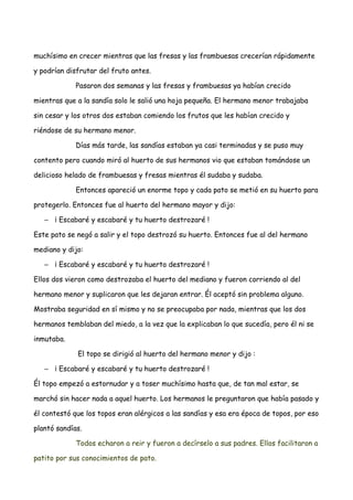 muchísimo en crecer mientras que las fresas y las frambuesas crecerían rápidamente
y podrían disfrutar del fruto antes.
Pasaron dos semanas y las fresas y frambuesas ya habían crecido
mientras que a la sandía solo le salió una hoja pequeña. El hermano menor trabajaba
sin cesar y los otros dos estaban comiendo los frutos que les habían crecido y
riéndose de su hermano menor.
Días más tarde, las sandías estaban ya casi terminadas y se puso muy
contento pero cuando miró al huerto de sus hermanos vio que estaban tomándose un
delicioso helado de frambuesas y fresas mientras él sudaba y sudaba.
Entonces apareció un enorme topo y cada pato se metió en su huerto para
protegerlo. Entonces fue al huerto del hermano mayor y dijo:
– ¡ Escabaré y escabaré y tu huerto destrozaré !
Este pato se negó a salir y el topo destrozó su huerto. Entonces fue al del hermano
mediano y dijo:
– ¡ Escabaré y escabaré y tu huerto destrozaré !
Ellos dos vieron como destrozaba el huerto del mediano y fueron corriendo al del
hermano menor y suplicaron que les dejaran entrar. Él aceptó sin problema alguno.
Mostraba seguridad en sí mismo y no se preocupaba por nada, mientras que los dos
hermanos temblaban del miedo, a la vez que la explicaban lo que sucedía, pero él ni se
inmutaba.
El topo se dirigió al huerto del hermano menor y dijo :
– ¡ Escabaré y escabaré y tu huerto destrozaré !
Él topo empezó a estornudar y a toser muchísimo hasta que, de tan mal estar, se
marchó sin hacer nada a aquel huerto. Los hermanos le preguntaron que había pasado y
él contestó que los topos eran alérgicos a las sandías y esa era época de topos, por eso
plantó sandías.
Todos echaron a reir y fueron a decírselo a sus padres. Ellos facilitaron a
patito por sus conocimientos de pato.
 