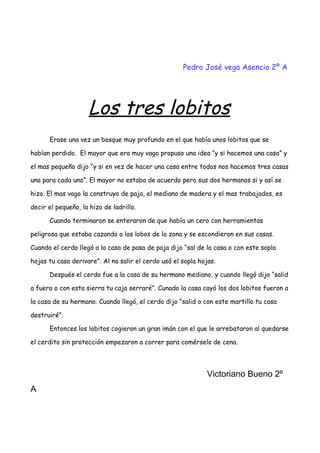 Pedro José vega Asencio 2º A
Los tres lobitos
Erase una vez un bosque muy profundo en el que había unos lobitos que se
habían perdido. El mayor que era muy vago propuso una idea “y si hacemos una casa” y
el mas pequeño dijo “y si en vez de hacer una casa entre todos nos hacemos tres casas
una para cada uno”. El mayor no estaba de acuerdo pero sus dos hermanos si y así se
hizo. El mas vago la construyo de paja, el mediano de madera y el mas trabajados, es
decir el pequeño, la hizo de ladrillo.
Cuando terminaron se enteraron de que había un cero con herramientas
peligrosa que estaba cazando a los lobos de la zona y se escondieron en sus casas.
Cuando el cerdo llegó a la casa de pasa de paja dijo “sal de la casa o con este sopla
hojas tu casa derivare”. Al no salir el cerdo usó el sopla hojas.
Después el cerdo fue a la casa de su hermano mediano, y cuando llegó dijo “salid
a fuera o con esta sierra tu caja serraré”. Cunado la casa cayó los dos lobitos fueron a
la casa de su hermano. Cuando llegó, el cerdo dijo “salid o con este martillo tu casa
destruiré”.
Entonces los lobitos cogieron un gran imán con el que le arrebataron al quedarse
el cerdito sin protección empezaron a correr para comérselo de cena.
Victoriano Bueno 2º
A
 