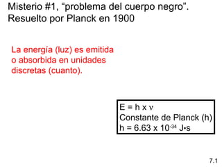 Misterio #1, “problema del cuerpo negro”.
Resuelto por Planck en 1900
La energía (luz) es emitida
o absorbida en unidades
discretas (cuanto).
E = h x ν
Constante de Planck (h)
h = 6.63 x 10-34
J•s
7.1
 