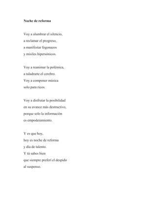 Noche de reforma
Voy a alumbrar el silencio,
a reclamar el progreso,
a manifestar fogonazos
y misiles hipersónicos.
Voy a reanimar la polémica,
a taladrarte el cerebro.
Voy a componer música
solo para ricos.
Voy a disfrutar la posibilidad
en su avance más destructivo,
porque solo la información
es empoderamiento.
Y es que hoy,
hoy es noche de reforma
y día de talento.
Y tú sabes bien
que siempre preferí el despido
al suspenso.
 