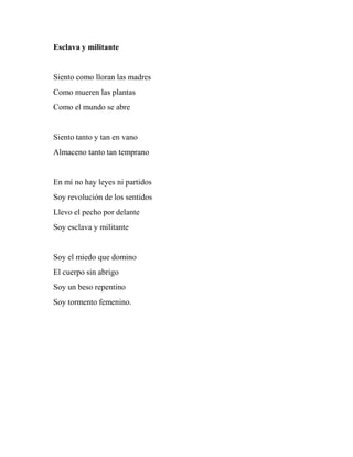 Esclava y militante
Siento como lloran las madres
Como mueren las plantas
Como el mundo se abre
Siento tanto y tan en vano
Almaceno tanto tan temprano
En mí no hay leyes ni partidos
Soy revolución de los sentidos
Llevo el pecho por delante
Soy esclava y militante
Soy el miedo que domino
El cuerpo sin abrigo
Soy un beso repentino
Soy tormento femenino.
 