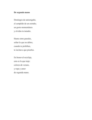 De segunda mano
Domingos de autoengaño,
el cumplido de un extraño;
un gusto momentáneo
y olvidas tu tamaño.
Humo entre paredes,
soltar lo que no debes;
cuando te prohíben,
te incitan a que pruebes.
En honor al reciclaje,
esto es lo que traje:
colores de verano,
y ropa y amor
de segunda mano.
 