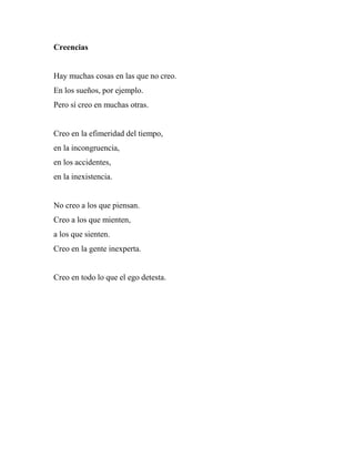 Creencias
Hay muchas cosas en las que no creo.
En los sueños, por ejemplo.
Pero sí creo en muchas otras.
Creo en la efimeridad del tiempo,
en la incongruencia,
en los accidentes,
en la inexistencia.
No creo a los que piensan.
Creo a los que mienten,
a los que sienten.
Creo en la gente inexperta.
Creo en todo lo que el ego detesta.
 