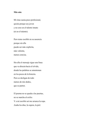 Más aún
Mi rima suena poco profesional,
quizás porque soy joven
y no creo en el talento innato
(ni en el talento).
Pero temo escribir en su ausencia
porque sin ella
puedo ser más explícita,
más valiente,
menos concisa.
Sin ella el mensaje sigue una línea
que va directa hacia el olvido,
donde las palabras se amontonan
en los pozos de la historia.
Pero se desligan de todo
menos de mis dedos,
que se parten.
El poema no se queda a las puertas,
no se marcha al exilio.
Y a mí escribir así me arranca la ropa.
Araña los días, la espera, la piel.
 