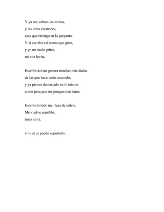Y ya me sobran las estrías,
y las otras cicatrices,
esas que retengo en la garganta.
Y si escribo así siento que grito,
y yo no suelo gritar,
mi voz levita.
Escribir así me genera muchas más dudas
de las que hace tanto acumulo,
y ya pienso demasiado en lo mismo
como para que me pongan más tarea.
Escribirlo todo me llena de cólera.
Me vuelve sensible,
(más aún),
y no sé si puedo soportarlo.
 
