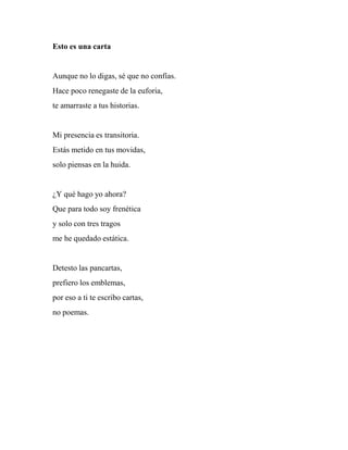 Esto es una carta
Aunque no lo digas, sé que no confías.
Hace poco renegaste de la euforia,
te amarraste a tus historias.
Mi presencia es transitoria.
Estás metido en tus movidas,
solo piensas en la huida.
¿Y qué hago yo ahora?
Que para todo soy frenética
y solo con tres tragos
me he quedado estática.
Detesto las pancartas,
prefiero los emblemas,
por eso a ti te escribo cartas,
no poemas.
 