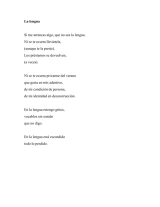 La lengua
Si me arrancas algo, que no sea la lengua.
Ni se te ocurra llevártela,
(aunque te la preste).
Los préstamos se devuelven,
(a veces).
Ni se te ocurra privarme del verano
que gesta en mis adentros,
de mi condición de persona,
de mi identidad en deconstrucción.
En la lengua retengo gritos,
vocablos sin sonido
que no digo.
En la lengua está escondido
todo lo perdido.
 