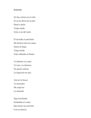 Extravío
No hay colores en el cielo
Ni en las flores de tu pelo
Huele a duelo
Tengo miedo
Estoy a ras del suelo
El incendio se proclama
Me deslizo entre las ramas
Siento el fuego
Tengo miedo
Estás ardiendo en llamas
Te fulmino si te miro
Te rozo y te destrozo
No quiero sofocar
La fogata de tus ojos
Aún así te busco
Te encuentro
Me esquivas
Lo entiendo
Sigo insistiendo
Gritándole al viento
Que monte un concierto
Con tu silencio
 