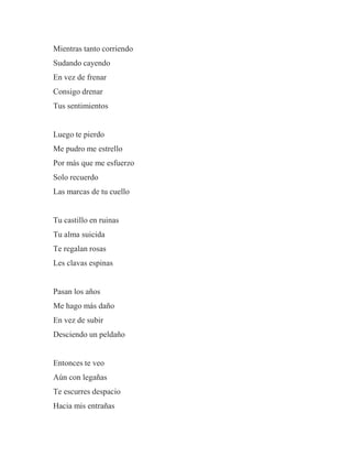 Mientras tanto corriendo
Sudando cayendo
En vez de frenar
Consigo drenar
Tus sentimientos
Luego te pierdo
Me pudro me estrello
Por más que me esfuerzo
Solo recuerdo
Las marcas de tu cuello
Tu castillo en ruinas
Tu alma suicida
Te regalan rosas
Les clavas espinas
Pasan los años
Me hago más daño
En vez de subir
Desciendo un peldaño
Entonces te veo
Aún con legañas
Te escurres despacio
Hacia mis entrañas
 