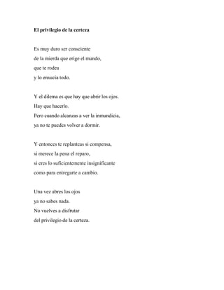 El privilegio de la certeza
Es muy duro ser consciente
de la mierda que erige el mundo,
que te rodea
y lo ensucia todo.
Y el dilema es que hay que abrir los ojos.
Hay que hacerlo.
Pero cuando alcanzas a ver la inmundicia,
ya no te puedes volver a dormir.
Y entonces te replanteas si compensa,
si merece la pena el reparo,
si eres lo suficientemente insignificante
como para entregarte a cambio.
Una vez abres los ojos
ya no sabes nada.
No vuelves a disfrutar
del privilegio de la certeza.
 