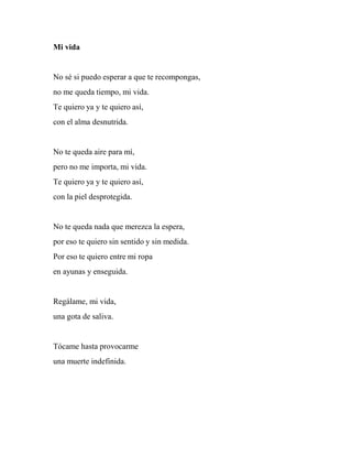 Mi vida
No sé si puedo esperar a que te recompongas,
no me queda tiempo, mi vida.
Te quiero ya y te quiero así,
con el alma desnutrida.
No te queda aire para mí,
pero no me importa, mi vida.
Te quiero ya y te quiero así,
con la piel desprotegida.
No te queda nada que merezca la espera,
por eso te quiero sin sentido y sin medida.
Por eso te quiero entre mi ropa
en ayunas y enseguida.
Regálame, mi vida,
una gota de saliva.
Tócame hasta provocarme
una muerte indefinida.
 