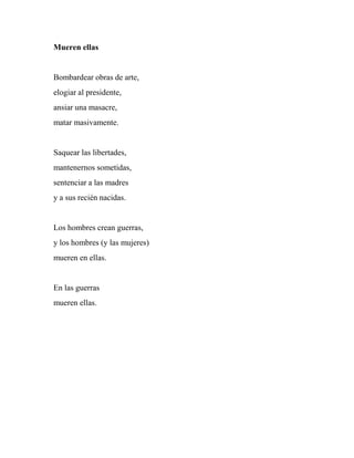 Mueren ellas
Bombardear obras de arte,
elogiar al presidente,
ansiar una masacre,
matar masivamente.
Saquear las libertades,
mantenernos sometidas,
sentenciar a las madres
y a sus recién nacidas.
Los hombres crean guerras,
y los hombres (y las mujeres)
mueren en ellas.
En las guerras
mueren ellas.
 