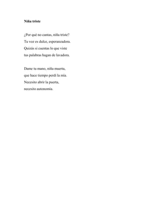 Niña triste
¿Por qué no cantas, niña triste?
Tu voz es dulce, esperanzadora.
Quizás si cuentas lo que viste
tus palabras hagan de lavadora.
Dame tu mano, niña muerta,
que hace tiempo perdí la mía.
Necesito abrir la puerta,
necesito autonomía.
 