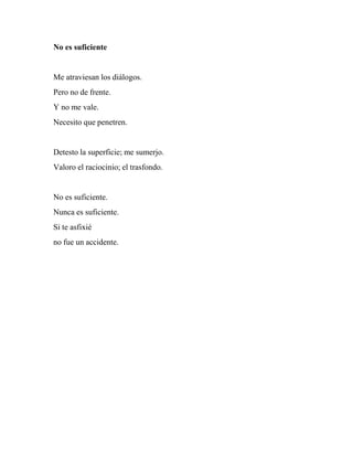 No es suficiente
Me atraviesan los diálogos.
Pero no de frente.
Y no me vale.
Necesito que penetren.
Detesto la superficie; me sumerjo.
Valoro el raciocinio; el trasfondo.
No es suficiente.
Nunca es suficiente.
Si te asfixié
no fue un accidente.
 