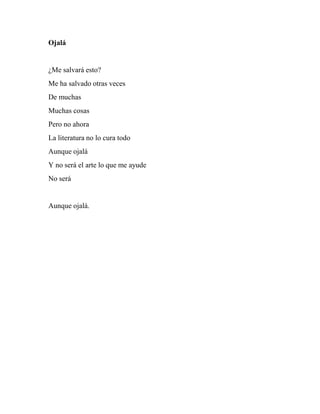 Ojalá
¿Me salvará esto?
Me ha salvado otras veces
De muchas
Muchas cosas
Pero no ahora
La literatura no lo cura todo
Aunque ojalá
Y no será el arte lo que me ayude
No será
Aunque ojalá.
 