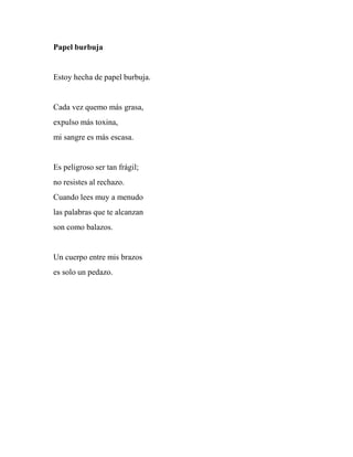 Papel burbuja
Estoy hecha de papel burbuja.
Cada vez quemo más grasa,
expulso más toxina,
mi sangre es más escasa.
Es peligroso ser tan frágil;
no resistes al rechazo.
Cuando lees muy a menudo
las palabras que te alcanzan
son como balazos.
Un cuerpo entre mis brazos
es solo un pedazo.
 
