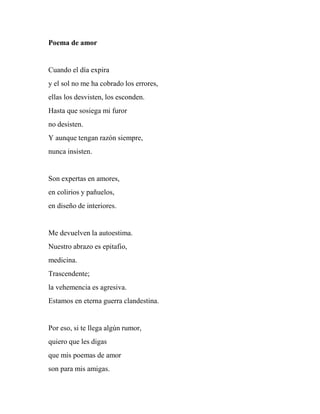 Poema de amor
Cuando el día expira
y el sol no me ha cobrado los errores,
ellas los desvisten, los esconden.
Hasta que sosiega mi furor
no desisten.
Y aunque tengan razón siempre,
nunca insisten.
Son expertas en amores,
en colirios y pañuelos,
en diseño de interiores.
Me devuelven la autoestima.
Nuestro abrazo es epitafio,
medicina.
Trascendente;
la vehemencia es agresiva.
Estamos en eterna guerra clandestina.
Por eso, si te llega algún rumor,
quiero que les digas
que mis poemas de amor
son para mis amigas.
 